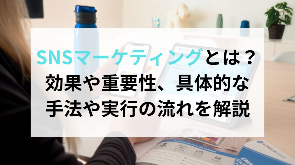 SNSマーケティングとは？効果や重要性、具体的な手法や実行の流れを解説