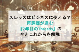 スレッズはビジネスに使える？再評価が進む『2年目のThreads』の今とこれからを解説