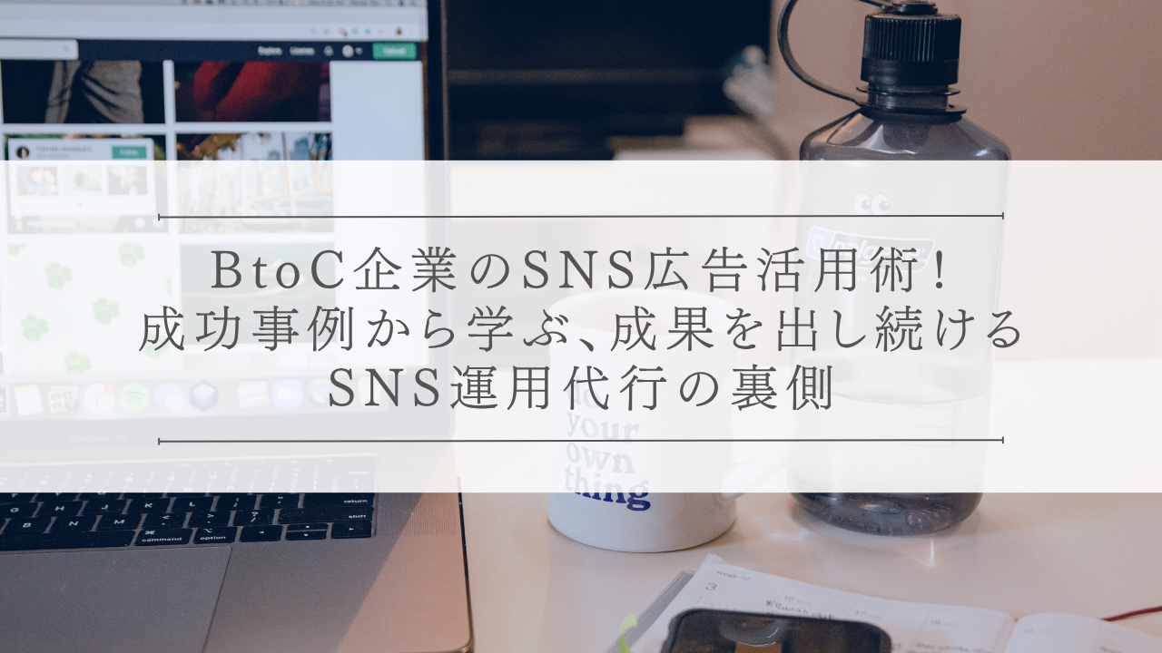 BtoC企業のSNS広告活用術！成功事例から学ぶ、成果を出し続けるSNS運用代行の裏側