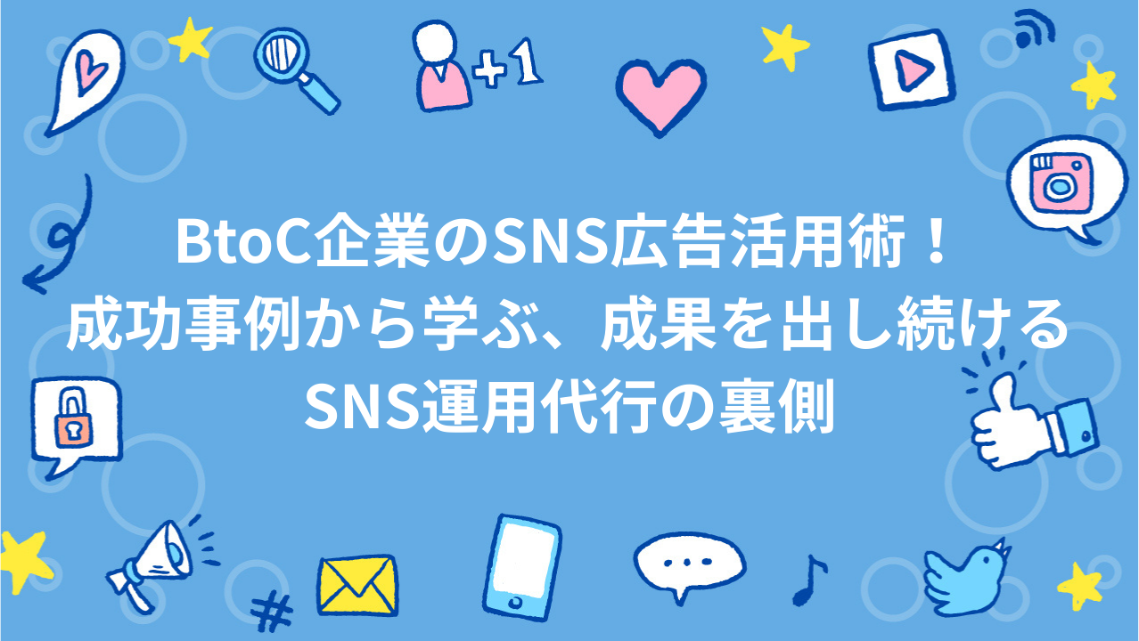 BtoC企業のSNS広告活用術！成功事例から学ぶ、成果を出し続けるSNS運用代行の裏側