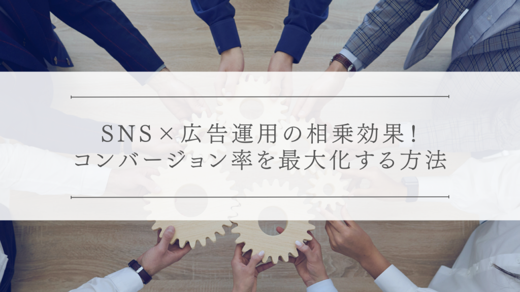 SNS×広告運用の相乗効果！コンバージョン率を最大化する方法